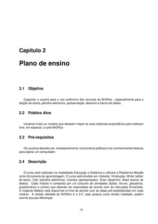 Capítulo 2

Plano de ensino


2.1 Objetivo

   Capacitar o usuário para o uso autônomo dos recursos do BrOfﬁce , especialmente para a
edição de textos, planilha eletrônica, apresentação, desenho e banco de dados.


2.2 Público Alvo

     Usuários ﬁnais ou novatos que desejam migrar os seus sistemas proprietários para software
livre, em especial, a suite BrOfﬁce .


2.3 Pré-requisitos

   Os usuários deverão ser, necessariamente, funcionários públicos e ter conhecimentos básicos
para operar um computador.


2.4 Descrição

   O curso será realizado na modalidade Educação a Distância e utilizará a Plataforma Moodle
como ferramenta de aprendizagem. O curso está dividido em módulos: Introdução, Writer (editor
de texto), Calc (planilha eletrônica), Impress (apresentação), Draw (desenho), Base (banco de
dados). Cada módulo é composto por um conjunto de atividades (lições, fóruns, glossários,
questionários e outros) que deverão ser executadas de acordo com as instruções fornecidas.
O material didático está disponível on-line de acordo com as datas pré-estabelecidas em cada
módulo. A versão adotada do BrOfﬁce é a 2.0, caso possua outra versão instalada, podem
ocorrer poucas diferenças.



                                             15
 