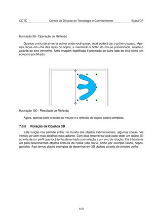 CDTC                  Centro de Difusão de Tecnologia e Conhecimento                Brasil/DF




Ilustração 99 - Operação de Reﬂexão

    Quando o eixo de simetria estiver onde você quiser, você poderá dar o próximo passo. Ape-
nas clique em uma das alças do objeto, e mantendo o botão do mouse pressionado, arraste-o
através do eixo vermelho. Uma imagem espelhada é projetada do outro lado do eixo como um
contorno pontilhado.




Ilustração 100 - Resultado de Reﬂexão

   Agora, apenas solte o botão do mouse e a reﬂexão do objeto estará completa.

7.3.6   Rotação de Objetos 3D
     Esta função nos permite entrar no mundo dos objetos tridimensionais, algumas coisas nós
iremos ver com mais detalhes mais adiante. Com esta ferramenta você pode obter um objeto 3D
através de um perﬁl que você tenha desenhado com relação a um eixo de rotação. Ela é bastante
útil para desenharmos objetos comuns da nossa vida diária, como por exemplo vasos, copos,
garrafas. Aqui temos alguns exemplos de desenhos em 3D obtidos através de simples perﬁs:




                                            159
 