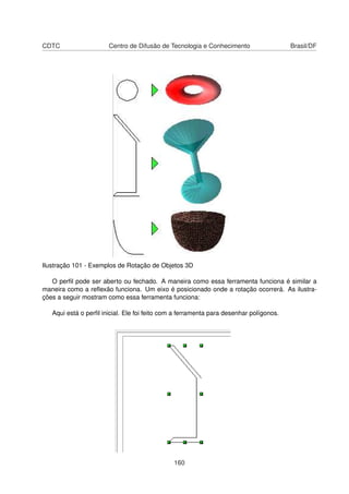 CDTC                   Centro de Difusão de Tecnologia e Conhecimento                   Brasil/DF




Ilustração 101 - Exemplos de Rotação de Objetos 3D

   O perﬁl pode ser aberto ou fechado. A maneira como essa ferramenta funciona é similar a
maneira como a reﬂexão funciona. Um eixo é posicionado onde a rotação ocorrerá. As ilustra-
ções a seguir mostram como essa ferramenta funciona:

   Aqui está o perﬁl inicial. Ele foi feito com a ferramenta para desenhar polígonos.




                                               160
 