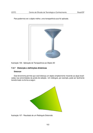CDTC                  Centro de Difusão de Tecnologia e Conhecimento                Brasil/DF


   Para podermos ver o objeto melhor, uma transparência azul foi aplicada.




Ilustração 106 - Aplicação de Transparência ao Objeto 3D

7.3.7 Distorção e deﬁnições dinâmicas
   Distorcer

    Esta ferramenta permite que você distorça um objeto simplesmente movendo as alças locali-
zadas nas extremidades da janela de seleção. Um retângulo, por exemplo, pode ser facilmente
transformado na forma a seguir:




Ilustração 107 - Resultado de um Retângulo Distorcido




                                             163
 