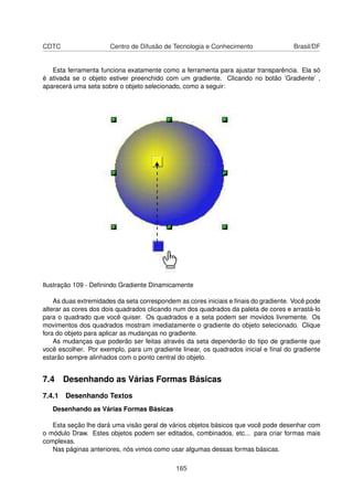 CDTC                   Centro de Difusão de Tecnologia e Conhecimento                Brasil/DF


   Esta ferramenta funciona exatamente como a ferramenta para ajustar transparência. Ela só
é ativada se o objeto estiver preenchido com um gradiente. Clicando no botão ’Gradiente’ ,
aparecerá uma seta sobre o objeto selecionado, como a seguir:




Ilustração 109 - Deﬁnindo Gradiente Dinamicamente

    As duas extremidades da seta correspondem as cores iniciais e ﬁnais do gradiente. Você pode
alterar as cores dos dois quadrados clicando num dos quadrados da paleta de cores e arrastá-lo
para o quadrado que você quiser. Os quadrados e a seta podem ser movidos livremente. Os
movimentos dos quadrados mostram imediatamente o gradiente do objeto selecionado. Clique
fora do objeto para aplicar as mudanças no gradiente.
    As mudanças que poderão ser feitas através da seta dependerão do tipo de gradiente que
você escolher. Por exemplo, para um gradiente linear, os quadrados inicial e ﬁnal do gradiente
estarão sempre alinhados com o ponto central do objeto.


7.4 Desenhando as Várias Formas Básicas
7.4.1 Desenhando Textos
   Desenhando as Várias Formas Básicas

   Esta seção lhe dará uma visão geral de vários objetos básicos que você pode desenhar com
o módulo Draw. Estes objetos podem ser editados, combinados, etc... para criar formas mais
complexas.
   Nas páginas anteriores, nós vimos como usar algumas dessas formas básicas.

                                             165
 