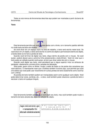 CDTC                   Centro de Difusão de Tecnologia e Conhecimento                   Brasil/DF


    Todos os sub-menus de ferramentas descritas aqui podem ser mostradas a partir da barra de
ferramentas.

Texto




    Esta ferramenta permite que você escreva textos com a fonte, cor e tamanho padrão deﬁnido
no modo texto da barra de objetos.
    Se você clicar em um espaço vazio na área de trabalho, o texto será escrito neste local. Se
você clicar em um objeto, o texto será escrito no centro do objeto e permanecerá dentro do objeto,
a borda deste se tornará a janela de texto.
    Quando você terminar de digitar seu texto, clique dentro da janela com o mouse. Se você
quiser, poderá descer para a próxima linha pressionando a tecla [Enter]. Você irá notar que o
texto pode ser editado quando você quiser, só tem que clicar sobre ele com o mouse.
    Quando você digitar seu texto, você perceberá que a régua superior inclui os atributos de
parágrafo: afastamento, primeira linha, paradas de tabulação.
    Você pode, assim como no Writer, mudar o estilo de todos ou de partes dos caracteres que
você adiciona. É interessante notar que o Estilista também funciona aqui, que permite que você
crie estilos que você pode usar novamente em outras janelas de texto exatamente como você faz
com o Writer.
    As janelas de texto também podem ser manipuladas assim como qualquer outro objeto. Você
pode determinar cores, sombras, etc... e claro, você também pode rotacionar a janela de texto e
escrever o texto em qualquer ângulo.




   Esta ferramenta também permite que você digite seu texto, mas você também pode mudar o
tamanho do texto através das alças de seleção de objeto.




                                               166
 