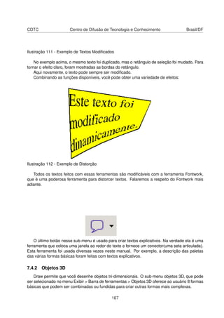 CDTC                  Centro de Difusão de Tecnologia e Conhecimento                 Brasil/DF




Ilustração 111 - Exemplo de Textos Modiﬁcados

    No exemplo acima, o mesmo texto foi duplicado, mas o retângulo de seleção foi mudado. Para
tornar o efeito claro, foram mostradas as bordas do retângulo.
    Aqui novamente, o texto pode sempre ser modiﬁcado.
    Combinando as funções disponíveis, você pode obter uma variedade de efeitos:




Ilustração 112 - Exemplo de Distorção

   Todos os textos feitos com essas ferramentas são modiﬁcáveis com a ferramenta Fontwork,
que é uma poderosa ferramenta para distorcer textos. Falaremos a respeito do Fontwork mais
adiante.




    O último botão nesse sub-menu é usado para criar textos explicativos. Na verdade ela é uma
ferramenta que coloca uma janela ao redor do texto e fornece um conector(uma seta articulada).
Esta ferramenta foi usada diversas vezes neste manual. Por exemplo, a descrição das paletas
das várias formas básicas foram feitas com textos explicativos.

7.4.2 Objetos 3D
    Draw permite que você desenhe objetos tri-dimensionais. O sub-menu objetos 3D, que pode
ser selecionado no menu Exibir > Barra de ferramentas > Objetos 3D oferece ao usuário 8 formas
básicas que podem ser combinadas ou fundidas para criar outras formas mais complexas.

                                             167
 