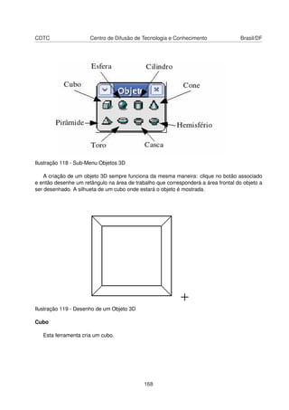 CDTC                  Centro de Difusão de Tecnologia e Conhecimento                Brasil/DF




Ilustração 118 - Sub-Menu Objetos 3D

    A criação de um objeto 3D sempre funciona da mesma maneira: clique no botão associado
e então desenhe um retângulo na área de trabalho que corresponderá a área frontal do objeto a
ser desenhado. A silhueta de um cubo onde estará o objeto é mostrada.




Ilustração 119 - Desenho de um Objeto 3D

Cubo

   Esta ferramenta cria um cubo.




                                            168
 