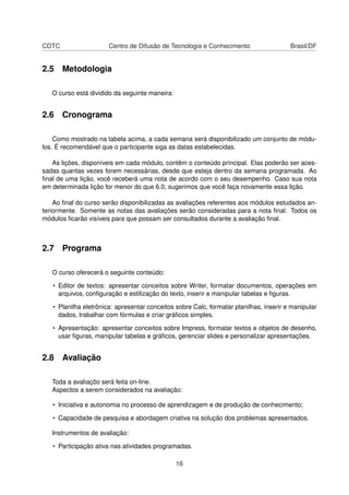 CDTC                   Centro de Difusão de Tecnologia e Conhecimento                   Brasil/DF


2.5 Metodologia

   O curso está dividido da seguinte maneira:


2.6 Cronograma

    Como mostrado na tabela acima, a cada semana será disponibilizado um conjunto de módu-
los. É recomendável que o participante siga as datas estabelecidas.

   As lições, disponíveis em cada módulo, contêm o conteúdo principal. Elas poderão ser aces-
sadas quantas vezes forem necessárias, desde que esteja dentro da semana programada. Ao
ﬁnal de uma lição, você receberá uma nota de acordo com o seu desempenho. Caso sua nota
em determinada lição for menor do que 6.0, sugerimos que você faça novamente essa lição.

    Ao ﬁnal do curso serão disponibilizadas as avaliações referentes aos módulos estudados an-
teriormente. Somente as notas das avaliações serão consideradas para a nota ﬁnal. Todos os
módulos ﬁcarão visíveis para que possam ser consultados durante a avaliação ﬁnal.



2.7 Programa

   O curso oferecerá o seguinte conteúdo:

   • Editor de textos: apresentar conceitos sobre Writer, formatar documentos, operações em
     arquivos, conﬁguração e estilização do texto, inserir e manipular tabelas e ﬁguras.

   • Planilha eletrônica: apresentar conceitos sobre Calc, formatar planilhas, inserir e manipular
     dados, trabalhar com fórmulas e criar gráﬁcos simples.

   • Apresentação: apresentar conceitos sobre Impress, formatar textos e objetos de desenho,
     usar ﬁguras, manipular tabelas e gráﬁcos, gerenciar slides e personalizar apresentações.


2.8 Avaliação

   Toda a avaliaçõo será feita on-line.
   Aspectos a serem considerados na avaliação:

   • Iniciativa e autonomia no processo de aprendizagem e de produção de conhecimento;

   • Capacidade de pesquisa e abordagem criativa na solução dos problemas apresentados.

   Instrumentos de avaliação:

   • Participação ativa nas atividades programadas.

                                                16
 
