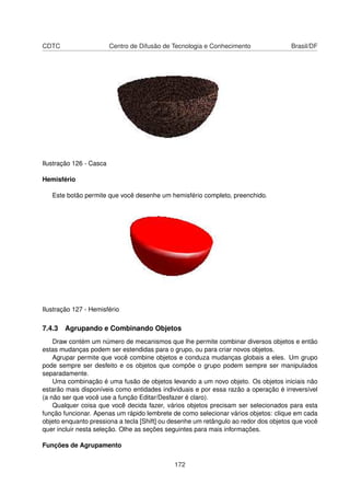 CDTC                     Centro de Difusão de Tecnologia e Conhecimento              Brasil/DF




Ilustração 126 - Casca

Hemisfério

   Este botão permite que você desenhe um hemisfério completo, preenchido.




Ilustração 127 - Hemisfério

7.4.3 Agrupando e Combinando Objetos
    Draw contém um número de mecanismos que lhe permite combinar diversos objetos e então
estas mudanças podem ser estendidas para o grupo, ou para criar novos objetos.
    Agrupar permite que você combine objetos e conduza mudanças globais a eles. Um grupo
pode sempre ser desfeito e os objetos que compõe o grupo podem sempre ser manipulados
separadamente.
    Uma combinação é uma fusão de objetos levando a um novo objeto. Os objetos iniciais não
estarão mais disponíveis como entidades individuais e por essa razão a operação é irreversível
(a não ser que você use a função Editar/Desfazer é claro).
    Qualquer coisa que você decida fazer, vários objetos precisam ser selecionados para esta
função funcionar. Apenas um rápido lembrete de como selecionar vários objetos: clique em cada
objeto enquanto pressiona a tecla [Shift] ou desenhe um retângulo ao redor dos objetos que você
quer incluir nesta seleção. Olhe as seções seguintes para mais informações.

Funções de Agrupamento


                                              172
 