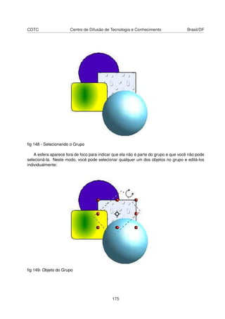 CDTC                   Centro de Difusão de Tecnologia e Conhecimento                Brasil/DF




ﬁg 148 - Selecionando o Grupo

    A esfera aparece fora de foco para indicar que ela não é parte do grupo e que você não pode
selecioná-la. Neste modo, você pode selecionar qualquer um dos objetos no grupo e editá-los
individualmente:




ﬁg 149- Objeto do Grupo




                                             175
 