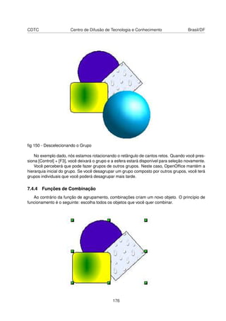 CDTC                   Centro de Difusão de Tecnologia e Conhecimento                  Brasil/DF




ﬁg 150 - Descelecionando o Grupo

    No exemplo dado, nós estamos rotacionando o retângulo de cantos retos. Quando você pres-
siona [Control] + [F3], você deixará o grupo e a esfera estará disponível para seleção novamente.
    Você perceberá que pode fazer grupos de outros grupos. Neste caso, OpenOfﬁce mantém a
hierarquia inicial do grupo. Se você desagrupar um grupo composto por outros grupos, você terá
grupos individuais que você poderá desagrupar mais tarde.

7.4.4 Funções de Combinação
   Ao contrário da função de agrupamento, combinações criam um novo objeto. O princípio de
funcionamento é o seguinte: escolha todos os objetos que você quer combinar.




                                              176
 