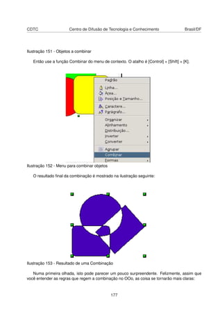 CDTC                   Centro de Difusão de Tecnologia e Conhecimento                 Brasil/DF




Ilustração 151 - Objetos a combinar

   Então use a função Combinar do menu de contexto. O atalho é [Control] + [Shift] + [K].




Ilustração 152 - Menu para combinar objetos

   O resultado ﬁnal da combinação é mostrado na ilustração seguinte:




Ilustração 153 - Resultado de uma Combinação

   Numa primeira olhada, isto pode parecer um pouco surpreendente. Felizmente, assim que
você entender as regras que regem a combinação no OOo, as coisa se tornarão mais claras:



                                              177
 
