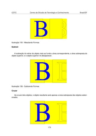 CDTC                   Centro de Difusão de Tecnologia e Conhecimento                 Brasil/DF




Ilustração 155 - Mesclando Formas

Subtrair


   A subtração irá retirar do objeto mais ao fundo a área correspondente, a área sobreposta do
objeto superior, e o objeto superior irá desaparecer.




Ilustração 156 - Subtraindo Formas

Cruzar

   Ao cruzar dois objetos, o objeto resultante será apenas a área sobreposta dos objetos seleci-
onados.




                                              179
 