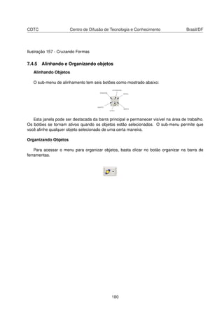 CDTC                  Centro de Difusão de Tecnologia e Conhecimento                 Brasil/DF




Ilustração 157 - Cruzando Formas

7.4.5 Alinhando e Organizando objetos
   Alinhando Objetos

   O sub-menu de alinhamento tem seis botões como mostrado abaixo:




   Esta janela pode ser destacada da barra principal e permanecer visível na área de trabalho.
Os botões se tornam ativos quando os objetos estão selecionados. O sub-menu permite que
você alinhe qualquer objeto selecionado de uma certa maneira.

Organizando Objetos

    Para acessar o menu para organizar objetos, basta clicar no botão organizar na barra de
ferramentas.




                                             180
 