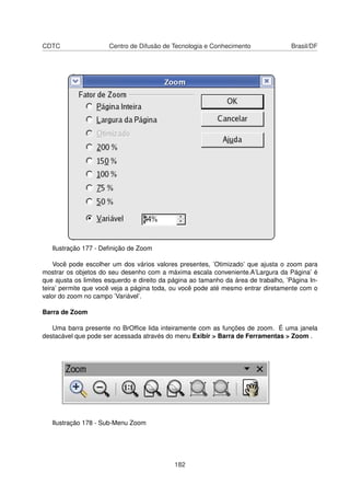 CDTC                  Centro de Difusão de Tecnologia e Conhecimento                 Brasil/DF




   Ilustração 177 - Deﬁnição de Zoom

    Você pode escolher um dos vários valores presentes, ’Otimizado’ que ajusta o zoom para
mostrar os objetos do seu desenho com a máxima escala conveniente.A’Largura da Página’ é
que ajusta os limites esquerdo e direito da página ao tamanho da área de trabalho, ’Página In-
teira’ permite que você veja a página toda, ou você pode até mesmo entrar diretamente com o
valor do zoom no campo ’Variável’.

Barra de Zoom

   Uma barra presente no BrOfﬁce lida inteiramente com as funções de zoom. É uma janela
destacável que pode ser acessada através do menu Exibir > Barra de Ferramentas > Zoom .




   Ilustração 178 - Sub-Menu Zoom




                                             182
 