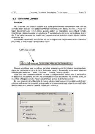 CDTC                   Centro de Difusão de Tecnologia e Conhecimento                Brasil/DF


7.5.2 Manuseando Camadas
   Camadas

    OO Draw tem uma área de trabalho que pode opcionalmente compreender uma série de
camadas sobre as quais você pode desenhar as diferentes partes do seu desenho. A maior van-
tagem de usar camadas vem do fato de que elas podem ser mostradas e escondidas à vontade.
Esta técnica é bastante usada em arquitetura. A camada básica contém a planta básica do pré-
dio. Então várias camadas são usadas para representar encanamentos, circuito elétrico, mobília,
dimensões, etc...
    O manuseio de camadas é controlado por um modo particular disponível no Draw. Este modo,
por padrão, já está ativado e é mostrado a seguir:




   Quando você troca para o modo de camadas, abas apresentando todas as camadas dispo-
níveis são mostradas na parte de baixo da área de trabalho. Por padrão, as camadas seguintes
estão sempre presentes: ’Layout’, ’Controles’, ’Linhas de Dimensionameto’.
   Você ativa uma camada clicando na sua aba. O comportamento padrão para as ferramentas
de desenho é posicionar o desenho na camada selecionada atualmente. No exemplo acima, os
desenhos estão posicionados na camada chamada ’Linhas de Dimensionameto’.
   Se você clicar com o botão direito do mouse sobre uma camada, um menu aparecerá ele per-
mite que você possa insir ou excluir uma camada, renomear uma camada existente ou modiﬁcá-la.
No último evento, o seguinte caixa de diálogo será mostrada:




                                             183
 