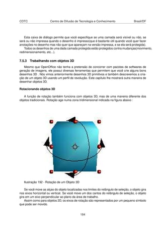 CDTC                   Centro de Difusão de Tecnologia e Conhecimento                   Brasil/DF




   Esta caixa de diálogo permite que você especiﬁque se uma camada será visível ou não, se
será ou não impressa quando o desenho é impresso(que é bastante útil quando você quer fazer
anotações no desenho mas não quer que apareçam na versão impressa, e se ela será protegida).
   Todos os desenhos de uma dada camada protegida estão protegidos contra mudanças(movimento,
redimensionamento, etc...).

7.5.3 Trabalhando com objetos 3D
   Mesmo que OpenOfﬁce não tenha a pretensão de concorrer com pacotes de softwares de
geração de imagens, ele possui diversas ferramentas que permitem que você crie alguns bons
desenhos 3D . Nós vimos anteriormente desenhos 3D primitivos e também descrevemos a cria-
ção de um objeto 3D usando um perﬁl de revolução. Este capítulo lhe mostrará outra maneira de
desenhar objetos 3D.

Rotacionando objetos 3D

   A função de rotação também funciona com objetos 3D, mas de uma maneira diferente dos
objetos tradicionais. Rotação age numa zona tridimensional indicada na ﬁgura abaixo :




   Ilustração 192 - Rotação de um Objeto 3D

    Se você move as alças do objeto localizadas nos limites do retângulo de seleção, o objeto gira
nos eixos horizontal ou vertical. Se você move um dos cantos do retângulo de seleção, o objeto
gira em um eixo perpendicular ao plano da área de trabalho.
    Assim como para objetos 2D, os eixos de rotação são representados por um pequeno símbolo
que pode ser movido.


                                               184
 