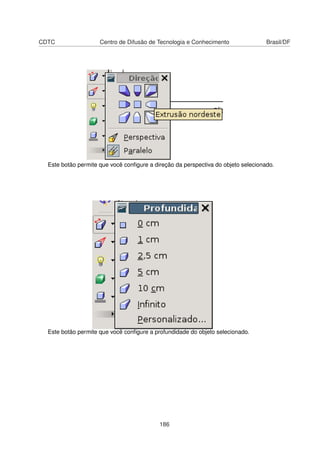 CDTC                 Centro de Difusão de Tecnologia e Conhecimento                Brasil/DF




  Este botão permite que você conﬁgure a direção da perspectiva do objeto selecionado.




  Este botão permite que você conﬁgure a profundidade do objeto selecionado.




                                           186
 