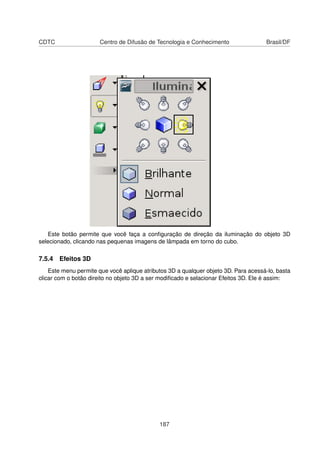 CDTC                   Centro de Difusão de Tecnologia e Conhecimento                Brasil/DF




   Este botão permite que você faça a conﬁguração de direção da iluminação do objeto 3D
selecionado, clicando nas pequenas imagens de lâmpada em torno do cubo.

7.5.4 Efeitos 3D
    Este menu permite que você aplique atributos 3D a qualquer objeto 3D. Para acessá-lo, basta
clicar com o botão direito no objeto 3D a ser modiﬁcado e selacionar Efeitos 3D. Ele é assim:




                                             187
 