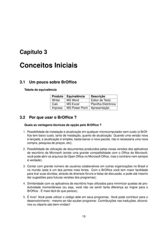 Capítulo 3

Conceitos Iniciais

3.1 Um pouco sobre BrOfﬁce
  Tabela de equivalência

                      Produto    Equivalência       Descrição
                      Writer     MS Word            Editor de Texto
                      Calc       MS Excel           Planilha Eletrônica
                      Impress    MS Power Point     Apresentação


3.2 Por que usar o BrOfﬁce ?
  Quais as vantagens técnicas da opção pelo BrOfﬁce ?

 1. Possibilidade de instalação e atualização em qualquer microcomputador sem custo (o BrOf-
    ﬁce tem baixo custo, tanto de instalação, quanto de atualização. Quando uma versão nova
    é lançada, a atualização é simples, basta baixar o novo pacote, não é necessária uma nova
    compra, pesquisa de preços, etc);

 2. Possibilidade de utilização de documentos produzidos pelas novas versões dos aplicativos
    de escritório da Microsoft (existe uma grande compatibilidade com o Ofﬁce da Microsoft,
    você pode abrir os arquivos do Open Ofﬁce no Microsoft Ofﬁce, mas o contrário nem sempre
    é verdade);

 3. Contar com grande número de usuários colaborativos em outras organizações no Brasil e
    no mundo (este é um dos pontos mais fortes. Com o BrOfﬁce você tem maior facilidade
    para tirar suas dúvidas, através de diversos fóruns e listas de discussão, e pode até mesmo
    dar sugestões para futuras versões dos programas);

 4. Similaridade com os aplicativos de escritório hoje utilizados para minimizar quedas de pro-
    dutividade momentâneas (ou seja, você não vai sentir tanta diferença ao migrar para o
    BrOfﬁce . É mais fácil do que parece);

 5. É livre! Você pode utilizar o código dele em seus programas. Você pode contribuir para o
    desenvolvimento - mesmo se não souber programar. Contribuições nas traduções, dicioná-
    rios ou cliparts são bem-vindas!!


                                             18
 