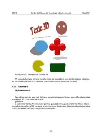 CDTC                   Centro de Difusão de Tecnologia e Conhecimento                Brasil/DF




   Ilustração 195 - Exemplos de Formas 3D

    AA segunda forma na primeira linha foi obtida por extrusão de uma combinação de três círcu-
los (um círculo grande e dois menores, quando combinados, tornam-se buracos).

7.5.5 Geometria
   Página Geometria


   Esta página permite que você deﬁna as características geométricas que estão relacionadas
aos objetos 3D, como mostrado abaixo:
   geometria
   O parâmetro ’Bordas Arredondadas’ permite que você deﬁna, para uma forma 2D que é trans-
formado em uma forma 3D, o grau de arredondamento das arestas. Abaixo estão dois exemplos
que foram obtidos da transformação de um retângulo:




                                             189
 
