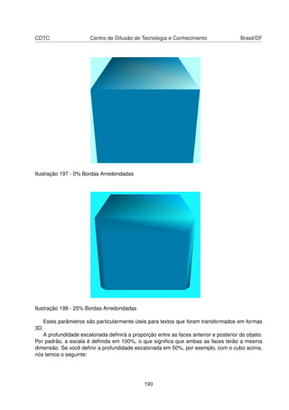 CDTC                    Centro de Difusão de Tecnologia e Conhecimento               Brasil/DF




Ilustração 197 - 0% Bordas Arredondadas




Ilustração 198 - 25% Bordas Arredondadas

      Estes parâmetros são particularmente úteis para textos que foram transformados em formas
3D.
   A profundidade escalonada deﬁnirá a proporção entre as faces anterior e posterior do objeto.
Por padrão, a escala é deﬁnida em 100%, o que signiﬁca que ambas as faces terão a mesma
dimensão. Se você deﬁnir a profundidade escalonada em 50%, por exemplo, com o cubo acima,
nós temos o seguinte:




                                              190
 