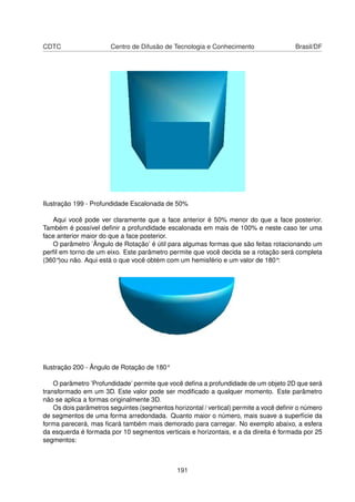 CDTC                   Centro de Difusão de Tecnologia e Conhecimento                  Brasil/DF




Ilustração 199 - Profundidade Escalonada de 50%

   Aqui você pode ver claramente que a face anterior é 50% menor do que a face posterior.
Também é possível deﬁnir a profundidade escalonada em mais de 100% e neste caso ter uma
face anterior maior do que a face posterior.
   O parâmetro ’Ângulo de Rotação’ é útil para algumas formas que são feitas rotacionando um
perﬁl em torno de um eixo. Este parâmetro permite que você decida se a rotação será completa
(360°)ou não. Aqui está o que você obtém com um hemisfério e um valor de 180°:




Ilustração 200 - Ângulo de Rotação de 180°

    O parâmetro ’Profundidade’ permite que você deﬁna a profundidade de um objeto 2D que será
transformado em um 3D. Este valor pode ser modiﬁcado a qualquer momento. Este parâmetro
não se aplica a formas originalmente 3D.
    Os dois parâmetros seguintes (segmentos horizontal / vertical) permite a você deﬁnir o número
de segmentos de uma forma arredondada. Quanto maior o número, mais suave a superfície da
forma parecerá, mas ﬁcará também mais demorado para carregar. No exemplo abaixo, a esfera
da esquerda é formada por 10 segmentos verticais e horizontais, e a da direita é formada por 25
segmentos:



                                              191
 