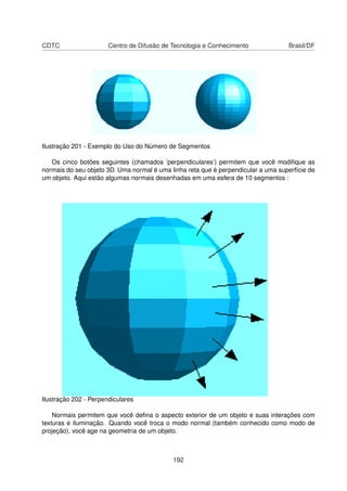 CDTC                   Centro de Difusão de Tecnologia e Conhecimento               Brasil/DF




Ilustração 201 - Exemplo do Uso do Número de Segmentos

   Os cinco botões seguintes (chamados ’perpendiculares’) permitem que você modiﬁque as
normais do seu objeto 3D. Uma normal é uma linha reta que é perpendicular a uma superfície de
um objeto. Aqui estão algumas normais desenhadas em uma esfera de 10 segmentos :




Ilustração 202 - Perpendiculares

    Normais permitem que você deﬁna o aspecto exterior de um objeto e suas interações com
texturas e iluminação. Quando você troca o modo normal (também conhecido como modo de
projeção), você age na geometria de um objeto.



                                            192
 