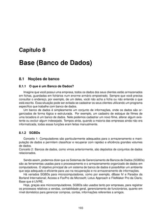 Capítulo 8

Base (Banco de Dados)

8.1 Noções de banco
8.1.1 O que é um Banco de Dados?
    Imagine que você possui uma empresa, todos os dados dos seus clientes estão armazenados
em ﬁchas, guardadas em ﬁchários num enorme armário empoeirado. Sempre que você precisa
consultar o endereço, por exemplo, de um deles, você não acha a ﬁcha ou não entende o que
está escrito. Essa situação pode ser evitada se cadastrar os seus clientes utilizando um programa
especíﬁco que trabalhe com banco de dados.
    Um banco de dados é simplesmente um conjunto de informações, onde os dados são or-
ganizados de forma lógica e estruturada. Por exemplo, um cadastro de estoque de ﬁlmes de
uma locadora é um banco de dados. Nele podemos cadastrar um novo ﬁlme, alterar algum exis-
tente ou excluir algum indesejado. Tempos atrás, quando a maioria das empresas ainda não era
informatizada, todas essas funções eram feitas manualmente.

8.1.2 SGBDs
    Conceito 1: Computadores são particularmente adequados para o armazenamento e mani-
pulação de dados e permitem classiﬁcar e recuperar com rapidez e eﬁciência grandes volumes
de dados.
Conceito 2: Bancos de dados, como vimos anteriormente, são depósitos de conjuntos de dados
relacionados.

   Sendo assim, podemos dizer que os Sistemas de Gerenciamento de Bancos de Dados (SGBDs)
são as ferramentas usadas para o processamento e o armazenamento organizado de dados em
computadores. O objetivo principal de um sistema de banco de dados é possibilitar um ambiente
que seja adequado e eﬁciente para uso na recuperação e no armazenamento de informações.
   Há variados SGBDs para microcomputadores, como por exemplo, dBase IV e Paradox da
Borland International; Access e FoxPro da Microsoft; Lotus Approach e FileMaker Pro da Claris;
Base que é LIVRE.
   Hoje, graças aos microcomputadores, SGBDs são usados tanto por empresas, para registrar
os processos relativos a vendas, contabilidade geral, gerenciamento de funcionários, quanto em
nível doméstico para gerenciar compras, contas, informações referentes a amigos.




                                              193
 