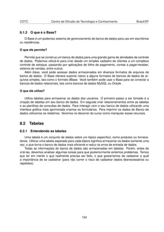 CDTC                  Centro de Difusão de Tecnologia e Conhecimento               Brasil/DF


8.1.3 O que é o Base?
   O Base é um poderoso sistema de gerenciamento de banco de dados para uso em escritórios
ou residências.

O que ele permite?

    Permite que se construa um banco de dados para uma grande gama de atividades de controle
de dados. Podemos utilizá-lo para criar desde um simples cadastro de clientes a um complexo
controle de estoque, passando por aplicações de folha de pagamento, contas a pagar/receber,
sistema de vendas, entre outros.
    Além disso, você pode acessar dados armazenados em diversos formatos de arquivos de
banco de dados. O Base oferece suporte nativo a alguns formatos de bancos de dados de ar-
quivos simples, tais como o formato dBase. Você também pode usar o Base para se conectar a
bancos de dados relacionais, tais como bancos de dados MySQL ou Oracle.

O que ele utiliza?

    Utiliza tabelas para armazenar os dados dos usuários. O primeiro passo a ser tomado é a
criação de tabelas em seu banco de dados. Em seguida criar relacionamentos entre as tabelas
e as planilhas de consultas de dados. Para interagir com o seu banco de dados utilizando uma
interface gráﬁca mais aprimorada criamos os formulários. Para imprimir os dados do Banco de
dados utilizamos os relatórios. Veremos no decorrer do curso como manipular esses recursos.


8.2 Tabelas
8.2.1 Entendendo as tabelas
    Uma tabela é um conjunto de dados sobre um tópico especíﬁco, como produtos ou fornece-
dores. Utilizar uma tabela separada para cada tópico signiﬁca armazenar os dados somente uma
vez, o que torna o banco de dados mais eﬁciente e reduz os erros de entrada de dados.
    Todas as informações do banco de dados são armazenadas em tabelas. Porém, antes de
criá-las, devemos analisar algumas coisas para que posteriormente evitemos problemas. Temos
que ter em mente o que realmente precisa ser feito, o que gostaríamos de cadastrar e qual
a importância de se cadastrar (para não correr o risco de cadastrar dados desnecessários ou
repetidos).




                                            194
 