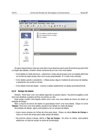 CDTC                   Centro de Difusão de Tecnologia e Conhecimento                 Brasil/DF




    Só após esquematizar tudo que será feito é que devemos partir para ferramenta que permitirá
a criação das tabelas. Existem várias maneiras de se criar uma nova tabela:

   • Criar tabela no modo estrutura – utilizamos o modo estrutura para criar uma tabela deﬁnindo
     os nomes de cada campo, bem como suas propriedades. É o modo mais utilizado;

   • Criar tabela usando o assistente – o Base possui alguns modelos de estruturas de tabelas,
     o assistente nos auxilia a criá-las;

   • Criar tabela inserindo dados - criamos a tabela cadastrando os dados automaticamente.

8.2.2 Design da tabela
    Desaﬁo: Tente fazer criar uma tabela seguindo os passos abaixo. Na próxima págibna você
terá mais detalhes e poderá veriﬁcar se acertou ou não.
    Essa seção contém informações sobre como criar uma nova tabela do banco de dados na
exibição de design.
    Abra o arquivo do banco de dados no qual deseja inserir uma nova tabela. Clique no ícone
Tabelas. Para criar uma nova tabela, escolha Criar tabela no modo de design.
    Na exibição de design, agora você poderá criar os campos da tabela.

   • Insira novos campos em linhas de cima para baixo. Clique na célula Nome de Campo e
     insira um nome de campo para cada campo de dados.

   • Na próxima célula à direita, deﬁna o Tipo de Campo. Ao clicar na célula, você poderá
     selecionar um tipo de campo na caixa de combinação.



                                             195
 
