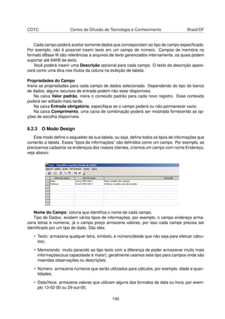 CDTC                   Centro de Difusão de Tecnologia e Conhecimento                Brasil/DF


   Cada campo poderá aceitar somente dados que correspondam ao tipo de campo especiﬁcado.
Por exemplo, não é possível inserir texto em um campo de número. Campos de memória no
formato dBase III são referências a arquivos de texto gerenciados internamente, os quais podem
suportar até 64KB de texto.
   Você poderá inserir uma Descrição opcional para cada campo. O texto da descrição apare-
cerá como uma dica nos títulos da coluna na exibição de tabela.

Propriedades do Campo
Insira as propriedades para cada campo de dados selecionado. Dependendo do tipo do banco
de dados, alguns recursos de entrada podem não estar disponíveis.
    Na caixa Valor padrão, insira o conteúdo padrão para cada novo registro. Esse conteúdo
poderá ser editado mais tarde.
    Na caixa Entrada obrigatória, especiﬁque se o campo poderá ou não permanecer vazio.
    Na caixa Comprimento, uma caixa de combinação poderá ser mostrada fornecendo as op-
ções de escolha disponíveis.

8.2.3 O Modo Design
    Este modo deﬁne o esqueleto da sua tabela, ou seja, deﬁne todos os tipos de informações que
conterão a tabela. Esses “tipos de informações” são deﬁnidos como um campo. Por exemplo, se
precisamos cadastrar os endereços dos nossos clientes, criamos um campo com nome Endereço,
veja abaixo:




   Nome do Campo: coluna que identiﬁca o nome de cada campo.
   Tipo de Dados: existem vários tipos de informações, por exemplo, o campo endereço arma-
zena letras e números, já o campo preço armazena valores, por isso cada campo precisa ser
identiﬁcado por um tipo de dado. São eles:

   • Texto: armazena qualquer letra, símbolo, e número(desde que não seja para efetuar cálcu-
     los);

   • Memorando: muito parecido ao tipo texto com a diferença de poder armazenar muito mais
     informações(sua capacidade é maior), geralmente usamos este tipo para campos onde são
     inseridas observações ou descrições;

   • Número: armazena números que serão utilizados para cálculos, por exemplo, idade e quan-
     tidades;

   • Data/Hora: armazena valores que utilizam alguns dos formatos de data ou hora, por exem-
     plo 13-02-00 ou 29-out-00;

                                             196
 