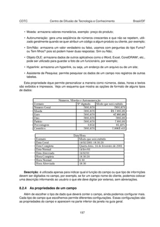 CDTC                  Centro de Difusão de Tecnologia e Conhecimento                 Brasil/DF


   • Moeda: armazena valores monetários, exemplo: preço do produto;

   • Autonumeração: gera uma seqüência de números crescentes e que não se repetem, utili-
     zado geralmente quando se quer atribuir um código a algum produto ou cliente, por exemplo;

   • Sim/Não: armazena um valor verdadeiro ou falso, usamos com perguntas do tipo Fuma?
     ou Tem ﬁlhos? pois só podem haver duas respostas: Sim ou Não;

   • Objeto OLE: armazena dados de outros aplicativos como o Word, Excel, CorelDRAW!, etc.,
     pode ser utilizado para guardar a foto de um funcionário, por exemplo;

   • Hyperlink: armazena um hyperlink, ou seja, um enderço de um arquivo ou de um site;

   • Assistente de Pesquisa: permite pesquisar os dados de um campo nos registros de outras
     tabelas.

   Esta propriedade éque permite personalizar a maneira como números, datas, horas e textos
são exibidos e impressos. Veja um esquema que mostra as opções de formato de alguns tipos
de dados:




   Descrição: é utilizada apenas para indicar qual é função do campo ou que tipo de informções
devem ser digitados no campo, por exemplo, se for um campo nome do cliente, podemos colocar
uma descrição informando ao usuário o que ele deve digitar por extenso, sem abreviações.

8.2.4 As propriedades de um campo
   Além de escolher o tipo de dado que deverá conter o campo, ainda podemos conﬁgurar mais.
Cada tipo de campo que escolhemos permite diferentes conﬁgurações. Essas conﬁgurações são
as propriedades do campo e aparecem na parte inferior da janela na guia geral.


                                             197
 