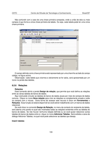 CDTC                  Centro de Difusão de Tecnologia e Conhecimento                 Brasil/DF


   Não confundir com o caso de uma chave primária composta, onde a união de dois ou mais
campos é que forma a única chave primária da tabela. Ou seja, cada tabela pode ter uma única
chave primária.




   O campo deﬁnido como chave primária está representado por uma chavinha ao lado do campo
código, na ﬁgura acima.
   Observação: cada tabela que criarmos e obviamente se for salva, será apresentada por um
ícone na janela das tabelas.

8.2.6 Relações
    Relações
    Esse comando abrirá a janela Design de relação, que permite que você deﬁna as relações
entre as várias tabelas de banco de dados.
    Aqui você pode vincular as tabelas do banco de dados atuais por meio de campos de dados
comuns. Clique no ícone Nova relação para criar as relações ou simplesmente arraste e solte
os campos com o mouse. Outra forma de acessar este recurso é clicar em Ferramentas >
Relações. Essa função só estará disponível se você estiver trabalhando com um banco de dados
relacional.
    Se você clicar no comando Design da Relação, no menu de contexto do recipiente da tabela,
será aberta uma janela na qual são mostradas todas as relações existentes entre as tabelas do
banco de dados. Se não houver nenhuma relação deﬁnida ou se você quiser relacionar outras
tabelas do banco de dados entre si, clique no ícone Adicionar Tabelas. Será exibida a caixa de
diálogo Adicionar Tabelas, na qual você pode selecionar as tabelas que deseja.

Inserir tabelas




                                             199
 