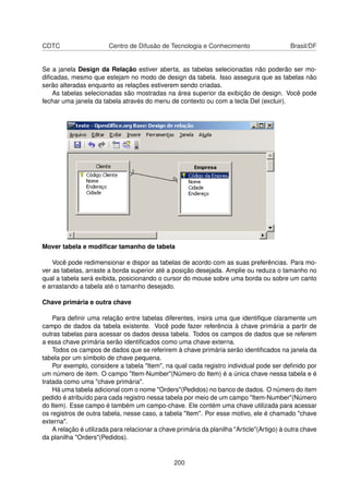 CDTC                    Centro de Difusão de Tecnologia e Conhecimento                      Brasil/DF


Se a janela Design da Relação estiver aberta, as tabelas selecionadas não poderão ser mo-
diﬁcadas, mesmo que estejam no modo de design da tabela. Isso assegura que as tabelas não
serão alteradas enquanto as relações estiverem sendo criadas.
    As tabelas selecionadas são mostradas na área superior da exibição de design. Você pode
fechar uma janela da tabela através do menu de contexto ou com a tecla Del (excluir).




Mover tabela e modiﬁcar tamanho de tabela

    Você pode redimensionar e dispor as tabelas de acordo com as suas preferências. Para mo-
ver as tabelas, arraste a borda superior até a posição desejada. Amplie ou reduza o tamanho no
qual a tabela será exibida, posicionando o cursor do mouse sobre uma borda ou sobre um canto
e arrastando a tabela até o tamanho desejado.

Chave primária e outra chave

    Para deﬁnir uma relação entre tabelas diferentes, insira uma que identiﬁque claramente um
campo de dados da tabela existente. Você pode fazer referência à chave primária a partir de
outras tabelas para acessar os dados dessa tabela. Todos os campos de dados que se referem
a essa chave primária serão identiﬁcados como uma chave externa.
    Todos os campos de dados que se referirem à chave primária serão identiﬁcados na janela da
tabela por um símbolo de chave pequena.
    Por exemplo, considere a tabela "Item", na qual cada registro individual pode ser deﬁnido por
um número de item. O campo "Item-Number"(Número do Item) é a única chave nessa tabela e é
tratada como uma "chave primária".
    Há uma tabela adicional com o nome "Orders"(Pedidos) no banco de dados. O número do item
pedido é atribuído para cada registro nessa tabela por meio de um campo "Item-Number"(Número
do Item). Esse campo é também um campo-chave. Ele contém uma chave utilizada para acessar
os registros de outra tabela, nesse caso, a tabela "Item". Por esse motivo, ele é chamado "chave
externa".
    A relação é utilizada para relacionar a chave primária da planilha "Article"(Artigo) à outra chave
da planilha "Orders"(Pedidos).


                                                200
 