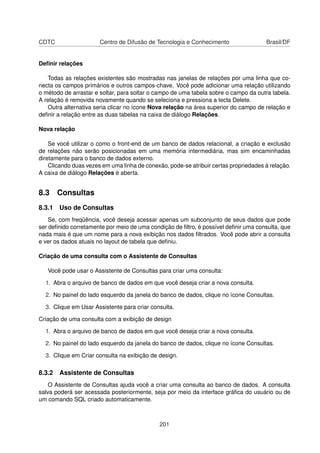CDTC                   Centro de Difusão de Tecnologia e Conhecimento                 Brasil/DF


Deﬁnir relações

   Todas as relações existentes são mostradas nas janelas de relações por uma linha que co-
necta os campos primários e outros campos-chave. Você pode adicionar uma relação utilizando
o método de arrastar e soltar, para soltar o campo de uma tabela sobre o campo da outra tabela.
A relação é removida novamente quando se seleciona e pressiona a tecla Delete.
   Outra alternativa seria clicar no ícone Nova relação na área superior do campo de relação e
deﬁnir a relação entre as duas tabelas na caixa de diálogo Relações.

Nova relação

    Se você utilizar o como o front-end de um banco de dados relacional, a criação e exclusão
de relações não serão posicionadas em uma memória intermediária, mas sim encaminhadas
diretamente para o banco de dados externo.
    Clicando duas vezes em uma linha de conexão, pode-se atribuir certas propriedades à relação.
A caixa de diálogo Relações é aberta.


8.3 Consultas
8.3.1 Uso de Consultas
    Se, com freqüência, você deseja acessar apenas um subconjunto de seus dados que pode
ser deﬁnido corretamente por meio de uma condição de ﬁltro, é possível deﬁnir uma consulta, que
nada mais é que um nome para a nova exibição nos dados ﬁltrados. Você pode abrir a consulta
e ver os dados atuais no layout de tabela que deﬁniu.

Criação de uma consulta com o Assistente de Consultas

   Você pode usar o Assistente de Consultas para criar uma consulta:

  1. Abra o arquivo de banco de dados em que você deseja criar a nova consulta.

  2. No painel do lado esquerdo da janela do banco de dados, clique no ícone Consultas.

  3. Clique em Usar Assistente para criar consulta.

Criação de uma consulta com a exibição de design

  1. Abra o arquivo de banco de dados em que você deseja criar a nova consulta.

  2. No painel do lado esquerdo da janela do banco de dados, clique no ícone Consultas.

  3. Clique em Criar consulta na exibição de design.

8.3.2 Assistente de Consultas
    O Assistente de Consultas ajuda você a criar uma consulta ao banco de dados. A consulta
salva poderá ser acessada posteriormente, seja por meio da interface gráﬁca do usuário ou de
um comando SQL criado automaticamente.



                                              201
 