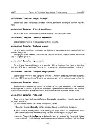 CDTC                   Centro de Difusão de Tecnologia e Conhecimento                  Brasil/DF


Assistente de Consultas - Seleção de campo

   Especiﬁca a tabela na qual será criada a consulta, bem como os campos a serem incluídos
nela.

Assistente de Consultas - Ordem de classiﬁcação

   Especiﬁca a ordem de classiﬁcação dos registros de dados em sua consulta.

Assistente de Consultas - Condições de pesquisa

   Especiﬁca as condições de pesquisa para ﬁltrar a consulta.

Assistente de Consultas - Detalhe ou resumo

   Especiﬁca se é necessário exibir todos os registros da consulta ou apenas os resultados das
funções agregadas.
   Essa página só será exibida quando houver campos numéricos na consulta que permitam o
uso de funções agregadas.

Assistente de Consultas - Agrupamento

    Especiﬁca se é necessário agrupar a consulta. A fonte de dados deve oferecer suporte à
instrução SQL "Order by clauses"(Ordenar por cláusulas) para ativar essa página do Assistente.

Assistente de Consultas - Condições de agrupamento

    Especiﬁca as condições para agrupar a consulta. A fonte de dados deve oferecer suporte à
instrução SQL "Order by clauses"(Ordenar por cláusulas) para ativar essa página do Assistente.

Assistente de Consultas - Aliases

   Atribui aliases aos nomes de campo. Os aliases são opcionais e permitem o uso de nomes
mais amigáveis ao usuário, os quais são exibidos no lugar dos nomes de campos. Por exemplo,
é possível usar um alias quando os campos de diferentes tabelas tiverem o mesmo nome.

Assistente de Consultas - Visão geral

   Digite o nome da consulta e especiﬁque se deseja exibir ou modiﬁcar a consulta após a ﬁnali-
zação do Assistente.
   Na parte inferior podemos encontrar os seguintes botões:

   • Cancelar: Clicar em Cancelar fecha a caixa de diálogo sem salvar as alterações;

   • Voltar: Observe as seleções na caixa de diálogo da etapa anterior. As conﬁgurações atuais
     permanecem alteradas. Esse botão só poderá ser ativado a partir da página dois;

   • Avançar: Clique no botão Avançar; o Assistente usará as conﬁgurações da caixa de diálogo
     atual e passará à próxima etapa. Na última etapa, esse botão se transforma no botão Criar.


                                             202
 