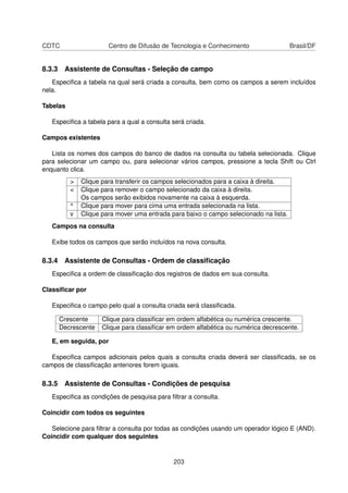 CDTC                   Centro de Difusão de Tecnologia e Conhecimento                  Brasil/DF


8.3.3 Assistente de Consultas - Seleção de campo
   Especiﬁca a tabela na qual será criada a consulta, bem como os campos a serem incluídos
nela.

Tabelas

   Especiﬁca a tabela para a qual a consulta será criada.

Campos existentes

   Lista os nomes dos campos do banco de dados na consulta ou tabela selecionada. Clique
para selecionar um campo ou, para selecionar vários campos, pressione a tecla Shift ou Ctrl
enquanto clica.
          >   Clique para transferir os campos selecionados para a caixa à direita.
          <   Clique para remover o campo selecionado da caixa à direita.
              Os campos serão exibidos novamente na caixa à esquerda.
          ^   Clique para mover para cima uma entrada selecionada na lista.
          v   Clique para mover uma entrada para baixo o campo selecionado na lista.
   Campos na consulta

   Exibe todos os campos que serão incluídos na nova consulta.

8.3.4 Assistente de Consultas - Ordem de classiﬁcação
   Especiﬁca a ordem de classiﬁcação dos registros de dados em sua consulta.

Classiﬁcar por

   Especiﬁca o campo pelo qual a consulta criada será classiﬁcada.

     Crescente       Clique para classiﬁcar em ordem alfabética ou numérica crescente.
     Decrescente     Clique para classiﬁcar em ordem alfabética ou numérica decrescente.

   E, em seguida, por

   Especiﬁca campos adicionais pelos quais a consulta criada deverá ser classiﬁcada, se os
campos de classiﬁcação anteriores forem iguais.

8.3.5 Assistente de Consultas - Condições de pesquisa
   Especiﬁca as condições de pesquisa para ﬁltrar a consulta.

Coincidir com todos os seguintes

   Selecione para ﬁltrar a consulta por todas as condições usando um operador lógico E (AND).
Coincidir com qualquer dos seguintes


                                             203
 