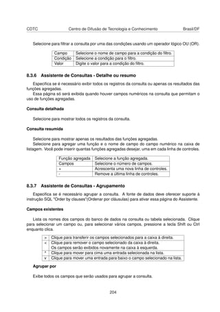 CDTC                  Centro de Difusão de Tecnologia e Conhecimento                  Brasil/DF


   Selecione para ﬁltrar a consulta por uma das condições usando um operador lógico OU (OR).

               Campo      Selecione o nome de campo para a condição do ﬁltro.
               Condição   Selecione a condição para o ﬁltro.
               Valor      Digite o valor para a condição do ﬁltro.

8.3.6 Assistente de Consultas - Detalhe ou resumo
   Especiﬁca se é necessário exibir todos os registros da consulta ou apenas os resultados das
funções agregadas.
   Essa página só será exibida quando houver campos numéricos na consulta que permitam o
uso de funções agregadas.

Consulta detalhada

   Selecione para mostrar todos os registros da consulta.

Consulta resumida

     Selecione para mostrar apenas os resultados das funções agregadas.
     Selecione para agregar uma função e o nome de campo do campo numérico na caixa de
listagem. Você pode inserir quantas funções agregadas desejar, uma em cada linha de controles.

                 Função agregada     Selecione a função agregada.
                 Campos              Selecione o número de campos.
                 +                   Acrescenta uma nova linha de controles.
                 -                   Remove a última linha de controles.

8.3.7 Assistente de Consultas - Agrupamento
    Especiﬁca se é necessário agrupar a consulta. A fonte de dados deve oferecer suporte à
instrução SQL "Order by clauses"(Ordenar por cláusulas) para ativar essa página do Assistente.

Campos existentes

   Lista os nomes dos campos do banco de dados na consulta ou tabela selecionada. Clique
para selecionar um campo ou, para selecionar vários campos, pressione a tecla Shift ou Ctrl
enquanto clica.

         >   Clique para transferir os campos selecionados para a caixa à direita.
         <   Clique para remover o campo selecionado da caixa à direita.
             Os campos serão exibidos novamente na caixa à esquerda.
         ^   Clique para mover para cima uma entrada selecionada na lista.
         v   Clique para mover uma entrada para baixo o campo selecionado na lista.

   Agrupar por

   Exibe todos os campos que serão usados para agrupar a consulta.


                                             204
 