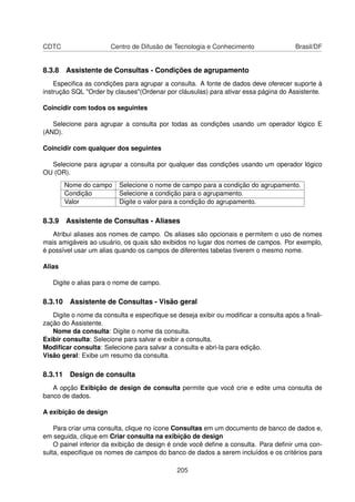 CDTC                   Centro de Difusão de Tecnologia e Conhecimento                Brasil/DF


8.3.8 Assistente de Consultas - Condições de agrupamento
    Especiﬁca as condições para agrupar a consulta. A fonte de dados deve oferecer suporte à
instrução SQL "Order by clauses"(Ordenar por cláusulas) para ativar essa página do Assistente.

Coincidir com todos os seguintes

   Selecione para agrupar a consulta por todas as condições usando um operador lógico E
(AND).

Coincidir com qualquer dos seguintes

  Selecione para agrupar a consulta por qualquer das condições usando um operador lógico
OU (OR).
        Nome do campo    Selecione o nome de campo para a condição do agrupamento.
        Condição         Selecione a condição para o agrupamento.
        Valor            Digite o valor para a condição do agrupamento.

8.3.9 Assistente de Consultas - Aliases
   Atribui aliases aos nomes de campo. Os aliases são opcionais e permitem o uso de nomes
mais amigáveis ao usuário, os quais são exibidos no lugar dos nomes de campos. Por exemplo,
é possível usar um alias quando os campos de diferentes tabelas tiverem o mesmo nome.

Alias

   Digite o alias para o nome de campo.

8.3.10 Assistente de Consultas - Visão geral
   Digite o nome da consulta e especiﬁque se deseja exibir ou modiﬁcar a consulta após a ﬁnali-
zação do Assistente.
   Nome da consulta: Digite o nome da consulta.
Exibir consulta: Selecione para salvar e exibir a consulta.
Modiﬁcar consulta: Selecione para salvar a consulta e abri-la para edição.
Visão geral: Exibe um resumo da consulta.

8.3.11 Design de consulta
   A opção Exibição de design de consulta permite que você crie e edite uma consulta de
banco de dados.

A exibição de design

    Para criar uma consulta, clique no ícone Consultas em um documento de banco de dados e,
em seguida, clique em Criar consulta na exibição de design
    O painel inferior da exibição de design é onde você deﬁne a consulta. Para deﬁnir uma con-
sulta, especiﬁque os nomes de campos do banco de dados a serem incluídos e os critérios para

                                             205
 