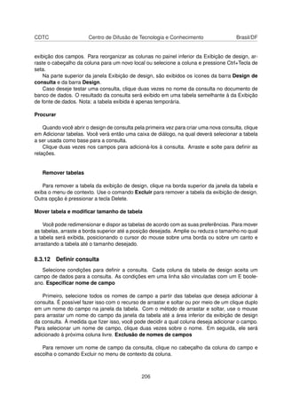 CDTC                   Centro de Difusão de Tecnologia e Conhecimento                  Brasil/DF


exibição dos campos. Para reorganizar as colunas no painel inferior da Exibição de design, ar-
raste o cabeçalho da coluna para um novo local ou selecione a coluna e pressione Ctrl+Tecla de
seta.
    Na parte superior da janela Exibição de design, são exibidos os ícones da barra Design de
consulta e da barra Design.
    Caso deseje testar uma consulta, clique duas vezes no nome da consulta no documento de
banco de dados. O resultado da consulta será exibido em uma tabela semelhante à da Exibição
de fonte de dados. Nota: a tabela exibida é apenas temporária.

Procurar

    Quando você abrir o design de consulta pela primeira vez para criar uma nova consulta, clique
em Adicionar tabelas. Você verá então uma caixa de diálogo, na qual deverá selecionar a tabela
a ser usada como base para a consulta.
    Clique duas vezes nos campos para adicioná-los à consulta. Arraste e solte para deﬁnir as
relações.


   Remover tabelas

    Para remover a tabela da exibição de design, clique na borda superior da janela da tabela e
exiba o menu de contexto. Use o comando Excluir para remover a tabela da exibição de design.
Outra opção é pressionar a tecla Delete.

Mover tabela e modiﬁcar tamanho de tabela

    Você pode redimensionar e dispor as tabelas de acordo com as suas preferências. Para mover
as tabelas, arraste a borda superior até a posição desejada. Amplie ou reduza o tamanho no qual
a tabela será exibida, posicionando o cursor do mouse sobre uma borda ou sobre um canto e
arrastando a tabela até o tamanho desejado.

8.3.12 Deﬁnir consulta
   Selecione condições para deﬁnir a consulta. Cada coluna da tabela de design aceita um
campo de dados para a consulta. As condições em uma linha são vinculadas com um E boole-
ano. Especiﬁcar nome de campo

   Primeiro, selecione todos os nomes de campo a partir das tabelas que deseja adicionar à
consulta. É possível fazer isso com o recurso de arrastar e soltar ou por meio de um clique duplo
em um nome do campo na janela da tabela. Com o método de arrastar e soltar, use o mouse
para arrastar um nome do campo da janela da tabela até a área inferior da exibição de design
da consulta. À medida que ﬁzer isso, você pode decidir a qual coluna deseja adicionar o campo.
Para selecionar um nome de campo, clique duas vezes sobre o nome. Em seguida, ele será
adicionado à próxima coluna livre. Exclusão de nomes de campos

   Para remover um nome de campo da consulta, clique no cabeçalho da coluna do campo e
escolha o comando Excluir no menu de contexto da coluna.



                                              206
 
