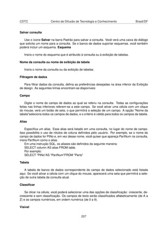 CDTC                   Centro de Difusão de Tecnologia e Conhecimento                 Brasil/DF


Salvar consulta

   Use o ícone Salvar na barra Padrão para salvar a consulta. Você verá uma caixa de diálogo
que solicita um nome para a consulta. Se o banco de dados suportar esquemas, você também
poderá incluir um esquema. Esquema

   Insira o nome do esquema que é atribuído à consulta ou à exibição de tabelas.

Nome da consulta ou nome de exibição da tabela

   Insira o nome da consulta ou da exibição de tabelas.

Filtragem de dados

   Para ﬁltrar dados da consulta, deﬁna as preferências desejadas na área inferior da Exibição
de design. As seguintes linhas encontram-se disponíveis:

Campo

    Digite o nome do campo de dados ao qual se referiu na consulta. Todas as conﬁgurações
feitas nas linhas inferiores referem-se a este campo. Se você ativar uma célula com um clique
do mouse, verá um botão de seta, o que permitirá a seleção de um campo. A opção "Nome da
tabela"seleciona todos os campos de dados, e o critério é válido para todos os campos da tabela.

Alias

    Especiﬁca um alias. Esse alias será listado em uma consulta, no lugar do nome de campo.
Isso possibilita o uso de rótulos de coluna deﬁnidos pelo usuário. Por exemplo, se o nome do
campo de dados for PtNo e, em vez desse nome, você quiser que apareça PartNum na consulta,
insira PartNum como o alias.
    Em uma instrução SQL, os aliases são deﬁnidos da seguinte maneira:
    SELECT column AS alias FROM table.
    Por exemplo:
    SELECT "PtNo"AS "PartNum"FROM "Parts"

Tabela

   A tabela de banco de dados correspondente do campo de dados selecionado está listada
aqui. Se você ativar a célula com um clique do mouse, aparecerá uma seta que permitirá a sele-
ção de outra tabela da consulta atual.

Classiﬁcar

    Se clicar na célula, você poderá selecionar uma das opções de classiﬁcação: crescente, de-
crescente e sem classiﬁcação. Os campos de texto serão classiﬁcados alfabeticamente (de A a
Z) e os campos numéricos, em ordem numérica (de 0 a 9).

Visível


                                              207
 