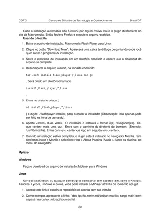 CDTC                   Centro de Difusão de Tecnologia e Conhecimento                  Brasil/DF


    Caso a instalação automática não funcione por algum motivo, baixe o plugin diretamente no
site da Macromedia. Então feche o Firefox e execute o arquivo recebido.
    Usando o Mozilla
  1. Baixe o arquivo de instalação: Macromedia Flash Player para Linux

  2. Clique no botão "Download Now". Aparecerá uma caixa de diálogo perguntando onde você
     quer salvar o programa de instalação.

  3. Salve o programa de instalação em um diretório desejado e espere que o download do
     arquivo se complete.

  4. Descompacte o arquivo usando, na linha de comando:

     tar -zxfv install_flash_player_7_linux.tar.gz

     . Será criado um diretório chamado

     install_flash_player_7_linux

     .

  5. Entre no diretório criado (

     cd install_flash_player_7_linux

     ) e digite: ./ﬂashplayer-installer, para executar o instalador (Observação: isto apenas pode
     ser feito na linha de comando).

  6. Aperte <enter> duas vezes. O instalador o instruirá a fechar o(s) navegador(es). Cli-
     que <enter> mais uma vez. Entre com o caminho do diretório do browser: (Exemplo:
     /usr/lib/mozilla). Entre com <y>, <enter>, e logo em seguida <n>, <enter>.

  7. Quando a instalação estiver completa, o plugin estará instalado no navegador Mozilla. Para
     conﬁrmar, inicie o Mozilla e selecione Help > About Plug-ins (Ajuda > Sobre os plugins), no
     menu do navegador.


Mplayer

Windows

   Faça o download do arquivo de instalação: Mplayer para Windows

Linux

   Se você usa Debian, ou qualquer distribuições compatível com pacotes .deb, como o Knoppix,
Xandros. Lycoris, Lindows e outros, você pode instalar o MPlayer através do comando apt-get.
  1. Acesse este link e escolha o repositório de acordo com sua versão

  2. Como exemplo, acrescente a linha: "deb ftp://ftp.nerim.net/debian-marillat/ sarge main"(sem
     aspas) no arquivo: /etc/apt/sources.list

                                              20
 