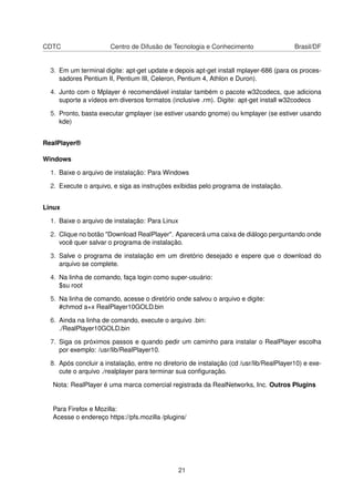CDTC                   Centro de Difusão de Tecnologia e Conhecimento                    Brasil/DF


  3. Em um terminal digite: apt-get update e depois apt-get install mplayer-686 (para os proces-
     sadores Pentium II, Pentium III, Celeron, Pentium 4, Athlon e Duron).

  4. Junto com o Mplayer é recomendável instalar também o pacote w32codecs, que adiciona
     suporte a vídeos em diversos formatos (inclusive .rm). Digite: apt-get install w32codecs

  5. Pronto, basta executar gmplayer (se estiver usando gnome) ou kmplayer (se estiver usando
     kde)


RealPlayer®

Windows

  1. Baixe o arquivo de instalação: Para Windows

  2. Execute o arquivo, e siga as instruções exibidas pelo programa de instalação.


Linux

  1. Baixe o arquivo de instalação: Para Linux

  2. Clique no botão "Download RealPlayer". Aparecerá uma caixa de diálogo perguntando onde
     você quer salvar o programa de instalação.

  3. Salve o programa de instalação em um diretório desejado e espere que o download do
     arquivo se complete.

  4. Na linha de comando, faça login como super-usuário:
     $su root

  5. Na linha de comando, acesse o diretório onde salvou o arquivo e digite:
     #chmod a+x RealPlayer10GOLD.bin

  6. Ainda na linha de comando, execute o arquivo .bin:
     ./RealPlayer10GOLD.bin

  7. Siga os próximos passos e quando pedir um caminho para instalar o RealPlayer escolha
     por exemplo: /usr/lib/RealPlayer10.

  8. Após concluir a instalação, entre no diretorio de instalação (cd /usr/lib/RealPlayer10) e exe-
     cute o arquivo ./realplayer para terminar sua conﬁguração.

  Nota: RealPlayer é uma marca comercial registrada da RealNetworks, Inc. Outros Plugins


  Para Firefox e Mozilla:
  Acesse o endereço https://pfs.mozilla /plugins/




                                                 21
 