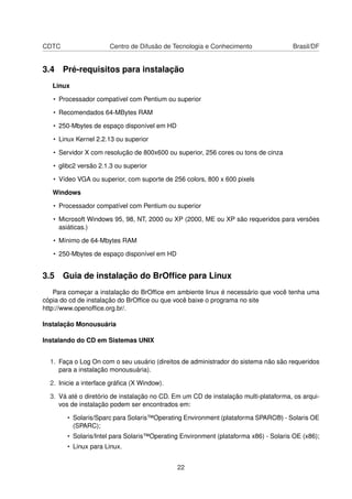 CDTC                   Centro de Difusão de Tecnologia e Conhecimento                Brasil/DF


3.4 Pré-requisitos para instalação
   Linux

   • Processador compatível com Pentium ou superior

   • Recomendados 64-MBytes RAM

   • 250-Mbytes de espaço disponível em HD

   • Linux Kernel 2.2.13 ou superior

   • Servidor X com resolução de 800x600 ou superior, 256 cores ou tons de cinza

   • glibc2 versão 2.1.3 ou superior

   • Vídeo VGA ou superior, com suporte de 256 colors, 800 x 600 pixels

   Windows

   • Processador compatível com Pentium ou superior

   • Microsoft Windows 95, 98, NT, 2000 ou XP (2000, ME ou XP são requeridos para versões
     asiáticas.)

   • Mínimo de 64-Mbytes RAM

   • 250-Mbytes de espaço disponível em HD


3.5 Guia de instalação do BrOfﬁce para Linux
    Para começar a instalação do BrOfﬁce em ambiente linux é necessário que você tenha uma
cópia do cd de instalação do BrOfﬁce ou que você baixe o programa no site
http://www.openofﬁce.org.br/.

Instalação Monousuária

Instalando do CD em Sistemas UNIX


  1. Faça o Log On com o seu usuário (direitos de administrador do sistema não são requeridos
     para a instalação monousuária).

  2. Inicie a interface gráﬁca (X Window).

  3. Vá até o diretório de instalação no CD. Em um CD de instalação multi-plataforma, os arqui-
     vos de instalação podem ser encontrados em:

        • Solaris/Sparc para Solaris™Operating Environment (plataforma SPARC®) - Solaris OE
          (SPARC);
        • Solaris/Intel para Solaris™Operating Environment (plataforma x86) - Solaris OE (x86);
        • Linux para Linux.


                                             22
 