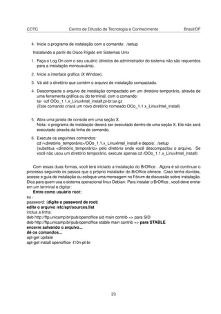 CDTC                   Centro de Difusão de Tecnologia e Conhecimento                  Brasil/DF


  4. Inicie o programa de instalação com o comando: ./setup

   Instalando a partir do Disco Rígido em Sistemas Unix

  1. Faça o Log On com o seu usuário (direitos de administrador do sistema não são requeridos
     para a instalação monousuária).

  2. Inicie a interface gráﬁca (X Window).

  3. Vá até o diretório que contém o arquivo de instalação compactado.

  4. Descompacte o arquivo de instalação compactado em um diretório temporário, através de
     uma ferramenta gráﬁca ou do terminal, com o comando:
     tar -xzf OOo_1.1.x_LinuxIntel_install.pt-br.tar.gz
     (Este comando criará um novo diretório nomeado OOo_1.1.x_LinuxIntel_install)


  5. Abra uma janela de console em uma seção X.
     Nota: o programa de instalação deverá ser executado dentro de uma seção X. Ele não será
     executado através da linha de comando.

  6. Execute os seguintes comandos:
     cd /<diretório_temporário>/OOo_1.1.x_LinuxIntel_install e depois: ./setup
     (substitua <diretório_temporário> pelo diretório onde você descompactou o arquivo. Se
     você não usou um diretório temporário, execute apenas cd /OOo_1.1.x_LinuxIntel_install)


    Com essas duas formas, você terá iniciado a instalação do BrOfﬁce . Agora é só continuar o
processo seguindo os passos que o próprio instalador do BrOfﬁce oferece. Caso tenha dúvidas,
acesse o guia de instalação ou coloque uma mensagem no Fórum de discussão sobre instalação.
Dica para quem usa o sistema operacional linux Debian: Para instalar o BrOfﬁce , você deve entrar
em um terminal e digitar:
    Entre como usuário root:
su -
password: (digite o password de root)
edite o arquivo /etc/apt/sources.list
inclua a linha:
deb http://ftp.unicamp.br/pub/openofﬁce sid main contrib => para SID
deb http://ftp.unicamp.br/pub/openofﬁce stable main contrib => para STABLE
encerre salvando o arquivo...
dê os comandos...
apt-get update
apt-get install openofﬁce -l10n-pt-br




                                               23
 
