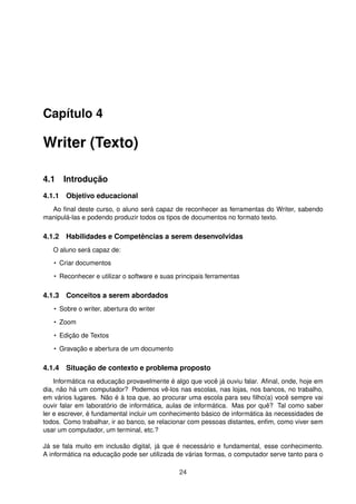 Capítulo 4

Writer (Texto)

4.1 Introdução
4.1.1 Objetivo educacional
  Ao ﬁnal deste curso, o aluno será capaz de reconhecer as ferramentas do Writer, sabendo
manipulá-las e podendo produzir todos os tipos de documentos no formato texto.

4.1.2 Habilidades e Competências a serem desenvolvidas
   O aluno será capaz de:
   • Criar documentos

   • Reconhecer e utilizar o software e suas principais ferramentas

4.1.3 Conceitos a serem abordados
   • Sobre o writer, abertura do writer

   • Zoom

   • Edição de Textos

   • Gravação e abertura de um documento

4.1.4 Situação de contexto e problema proposto
    Informática na educação provavelmente é algo que você já ouviu falar. Aﬁnal, onde, hoje em
dia, não há um computador? Podemos vê-los nas escolas, nas lojas, nos bancos, no trabalho,
em vários lugares. Não é à toa que, ao procurar uma escola para seu ﬁlho(a) você sempre vai
ouvir falar em laboratório de informática, aulas de informática. Mas por quê? Tal como saber
ler e escrever, é fundamental incluir um conhecimento básico de informática às necessidades de
todos. Como trabalhar, ir ao banco, se relacionar com pessoas distantes, enﬁm, como viver sem
usar um computador, um terminal, etc.?

Já se fala muito em inclusão digital, já que é necessário e fundamental, esse conhecimento.
A informática na educação pode ser utilizada de várias formas, o computador serve tanto para o

                                              24
 