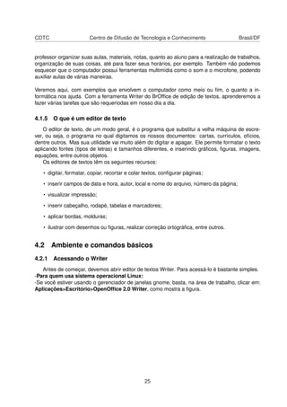 CDTC                   Centro de Difusão de Tecnologia e Conhecimento                   Brasil/DF


professor organizar suas aulas, materiais, notas, quanto ao aluno para a realização de trabalhos,
organização de suas coisas, até para fazer seus horários, por exemplo. Também não podemos
esquecer que o computador possui ferramentas multimídia como o som e o microfone, podendo
auxiliar aulas de várias maneiras.

Veremos aqui, com exemplos que envolvem o computador como meio ou ﬁm, o quanto a in-
formática nos ajuda. Com a ferramenta Writer do BrOfﬁce de edição de textos, aprenderemos a
fazer várias tarefas que são requeriodas em nosso dia a dia.

4.1.5 O que é um editor de texto
    O editor de texto, de um modo geral, é o programa que substitui a velha máquina de escre-
ver, ou seja, o programa no qual digitamos os nossos documentos: cartas, currículos, ofícios,
dentre outros. Mas sua utilidade vai muito além do digitar e apagar. Ele permite formatar o texto
aplicando fontes (tipos de letras) e tamanhos diferentes, e inserindo gráﬁcos, ﬁguras, imagens,
equações, entre outros objetos.
    Os editores de textos têm os seguintes recursos:

   • digitar, formatar, copiar, recortar e colar textos, conﬁgurar páginas;

   • inserir campos de data e hora, autor, local e nome do arquivo, número da página;

   • visualizar impressão;

   • inserir cabeçalho, rodapé, tabelas e marcadores;

   • aplicar bordas, molduras;

   • ilustrar com desenhos ou ﬁguras, realizar correção ortográﬁca, entre outros.


4.2 Ambiente e comandos básicos
4.2.1 Acessando o Writer
   Antes de começar, devemos abrir editor de textos Writer. Para acessá-lo é bastante simples.
-Para quem usa sistema operacional Linux:
-Se você estiver usando o gerenciador de janelas gnome, basta, na área de trabalho, clicar em:
Aplicações>Escritório>OpenOfﬁce 2.0 Writer, como mostra a ﬁgura.




                                                25
 