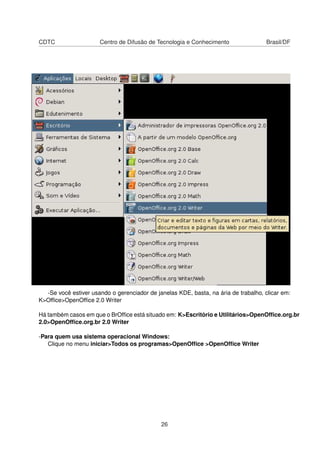 CDTC                  Centro de Difusão de Tecnologia e Conhecimento                 Brasil/DF




  -Se você estiver usando o gerenciador de janelas KDE, basta, na ária de trabalho, clicar em:
K>Ofﬁce>OpenOfﬁce 2.0 Writer

Há também casos em que o BrOfﬁce está situado em: K>Escritório e Utilitários>OpenOfﬁce.org.br
2.0>OpenOfﬁce.org.br 2.0 Writer

-Para quem usa sistema operacional Windows:
   Clique no menu iniciar>Todos os programas>OpenOfﬁce >OpenOfﬁce Writer




                                             26
 