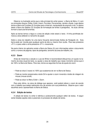 CDTC                   Centro de Difusão de Tecnologia e Conhecimento                 Brasil/DF




   Observe na ilustração acima que a tela principal do writer possui: a Barra de Menu (1) com
os comandos Arquivo, Editar, Exibir, Inserir, Formatar, Ferramentas, Janela e Ajuda. Logo abaixo
temos a Barra de Funções (2) (funções para a Internet, manipulação de arquivos e etc.) e abaixo
desta a Barra de Objetos (3) (funções de formatação de fontes e parágrafos). As duas últimas
formam a barra de ferramentas.

Após as barras temos a régua e a área de edição onde estará o texto. A linha pontilhada de-
marca a área editável e o tamanho do papel.

Sobre a área de trabalho há uma barra ﬂutuante denominada Estilos de Parágrafo (4). Esta
barra pode ser movida para qualquer parte da tela ou mesmo ﬁcar oculta. Para isso pressione
<F11> e para voltar a vê-la pressione <F11> novamente.

Na parte inferior do aplicativo existe a Barra de Status (5) com informações sobre o documento
como o número de páginas, tipos de parágrafos, tamanho da área de trabalho, etc.

4.2.3 Zoom
   Antes de iniciarmos o estudo e o uso do Writer é recomendável efetuarmos um ajuste no ta-
manho da área visual do texto, ou ajustar a área de trabalho que nesse momento vemos que é
de 100% na Barra de Status. Para isso, temos as seguintes formas de ajuste do zoom:



   • Pode-se clicar 2 vezes no 100% que acabamos de ver na Barra de Status;

   • Pode-se manter pressionada a tecla Ctrl e ajustar o zoom movendo o botão de rolagem do
     mouse (mouse scroll);

   • Pode-se clicar no Menu Exibir > Zoom.

   Para este último, na caixa de diálogo que aparece, você poderá alterar o zoom de acordo
com o trabalho que esteja realizando e/ou de acordo com sua preferência. Observe que o valor
escolhido será o apresentado na Barra de Status.

4.2.4 Edição de textos
   A edição de textos no writer é idêntica a praticamente qualquer editor de textos. A seguir
serão listadas opções úteis e possíveis no processo de edição de textos.




                                              28
 