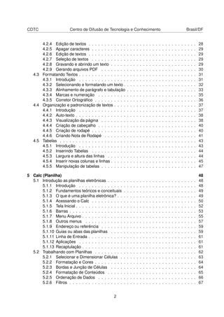 CDTC                    Centro de Difusão de Tecnologia e Conhecimento                                                                    Brasil/DF


       4.2.4 Edição de textos . . . . . . . . . . . .         .   .   .   .   .   .   .   .   .   .   .   .   .   .   .   .   .   .   .   .   .   .   28
       4.2.5 Apagar caracteres . . . . . . . . . . .          .   .   .   .   .   .   .   .   .   .   .   .   .   .   .   .   .   .   .   .   .   .   29
       4.2.6 Edição de textos . . . . . . . . . . . .         .   .   .   .   .   .   .   .   .   .   .   .   .   .   .   .   .   .   .   .   .   .   29
       4.2.7 Seleção de textos . . . . . . . . . . .          .   .   .   .   .   .   .   .   .   .   .   .   .   .   .   .   .   .   .   .   .   .   29
       4.2.8 Gravando e abrindo um texto . . . . .            .   .   .   .   .   .   .   .   .   .   .   .   .   .   .   .   .   .   .   .   .   .   29
       4.2.9 Gerando arquivos PDF . . . . . . . .             .   .   .   .   .   .   .   .   .   .   .   .   .   .   .   .   .   .   .   .   .   .   30
   4.3 Formatando Textos . . . . . . . . . . . . . . .        .   .   .   .   .   .   .   .   .   .   .   .   .   .   .   .   .   .   .   .   .   .   31
       4.3.1 Introdução . . . . . . . . . . . . . . .         .   .   .   .   .   .   .   .   .   .   .   .   .   .   .   .   .   .   .   .   .   .   31
       4.3.2 Selecionando e formatando um texto .             .   .   .   .   .   .   .   .   .   .   .   .   .   .   .   .   .   .   .   .   .   .   32
       4.3.3 Alinhamento de parágrafo e tabulação             .   .   .   .   .   .   .   .   .   .   .   .   .   .   .   .   .   .   .   .   .   .   33
       4.3.4 Marcas e numeração . . . . . . . . .             .   .   .   .   .   .   .   .   .   .   .   .   .   .   .   .   .   .   .   .   .   .   35
       4.3.5 Corretor Ortográﬁco . . . . . . . . . .          .   .   .   .   .   .   .   .   .   .   .   .   .   .   .   .   .   .   .   .   .   .   36
   4.4 Organização e padronização de textos . . . .           .   .   .   .   .   .   .   .   .   .   .   .   .   .   .   .   .   .   .   .   .   .   37
       4.4.1 Introdução . . . . . . . . . . . . . . .         .   .   .   .   .   .   .   .   .   .   .   .   .   .   .   .   .   .   .   .   .   .   37
       4.4.2 Auto-texto . . . . . . . . . . . . . . . .       .   .   .   .   .   .   .   .   .   .   .   .   .   .   .   .   .   .   .   .   .   .   38
       4.4.3 Visualização da página . . . . . . . .           .   .   .   .   .   .   .   .   .   .   .   .   .   .   .   .   .   .   .   .   .   .   38
       4.4.4 Criação de cabeçalho . . . . . . . . .           .   .   .   .   .   .   .   .   .   .   .   .   .   .   .   .   .   .   .   .   .   .   40
       4.4.5 Criação de rodapé . . . . . . . . . . .          .   .   .   .   .   .   .   .   .   .   .   .   .   .   .   .   .   .   .   .   .   .   40
       4.4.6 Criando Nota de Rodapé . . . . . . .             .   .   .   .   .   .   .   .   .   .   .   .   .   .   .   .   .   .   .   .   .   .   41
   4.5 Tabelas . . . . . . . . . . . . . . . . . . . . .      .   .   .   .   .   .   .   .   .   .   .   .   .   .   .   .   .   .   .   .   .   .   43
       4.5.1 Introdução . . . . . . . . . . . . . . .         .   .   .   .   .   .   .   .   .   .   .   .   .   .   .   .   .   .   .   .   .   .   43
       4.5.2 Inserindo Tabelas . . . . . . . . . . .          .   .   .   .   .   .   .   .   .   .   .   .   .   .   .   .   .   .   .   .   .   .   44
       4.5.3 Largura e altura das linhas . . . . . .          .   .   .   .   .   .   .   .   .   .   .   .   .   .   .   .   .   .   .   .   .   .   44
       4.5.4 Inserir novas colunas e linhas . . . . .         .   .   .   .   .   .   .   .   .   .   .   .   .   .   .   .   .   .   .   .   .   .   45
       4.5.5 Manipulação de tabelas . . . . . . . .           .   .   .   .   .   .   .   .   .   .   .   .   .   .   .   .   .   .   .   .   .   .   47

5 Calc (Planilha)                                                                                                                                     48
  5.1 Introdução as planilhas eletrônicas . . . . .       .   .   .   .   .   .   .   .   .   .   .   .   .   .   .   .   .   .   .   .   .   .   .   48
       5.1.1 Introdução . . . . . . . . . . . . . .       .   .   .   .   .   .   .   .   .   .   .   .   .   .   .   .   .   .   .   .   .   .   .   48
       5.1.2 Fundamentos teóricos e conceituais           .   .   .   .   .   .   .   .   .   .   .   .   .   .   .   .   .   .   .   .   .   .   .   49
       5.1.3 O que é uma planilha eletrônica? . .         .   .   .   .   .   .   .   .   .   .   .   .   .   .   .   .   .   .   .   .   .   .   .   49
       5.1.4 Acessando o Calc . . . . . . . . . .         .   .   .   .   .   .   .   .   .   .   .   .   .   .   .   .   .   .   .   .   .   .   .   50
       5.1.5 Tela Inicial . . . . . . . . . . . . . . .   .   .   .   .   .   .   .   .   .   .   .   .   .   .   .   .   .   .   .   .   .   .   .   52
       5.1.6 Barras . . . . . . . . . . . . . . . . .     .   .   .   .   .   .   .   .   .   .   .   .   .   .   .   .   .   .   .   .   .   .   .   53
       5.1.7 Menu Arquivo . . . . . . . . . . . . .       .   .   .   .   .   .   .   .   .   .   .   .   .   .   .   .   .   .   .   .   .   .   .   55
       5.1.8 Outros menus . . . . . . . . . . . .         .   .   .   .   .   .   .   .   .   .   .   .   .   .   .   .   .   .   .   .   .   .   .   57
       5.1.9 Endereço ou referência . . . . . . .         .   .   .   .   .   .   .   .   .   .   .   .   .   .   .   .   .   .   .   .   .   .   .   59
       5.1.10 Guias ou abas das planilhas . . . .         .   .   .   .   .   .   .   .   .   .   .   .   .   .   .   .   .   .   .   .   .   .   .   59
       5.1.11 Linha de Entrada . . . . . . . . . . .      .   .   .   .   .   .   .   .   .   .   .   .   .   .   .   .   .   .   .   .   .   .   .   61
       5.1.12 Aplicações . . . . . . . . . . . . . .      .   .   .   .   .   .   .   .   .   .   .   .   .   .   .   .   .   .   .   .   .   .   .   61
       5.1.13 Recaptulação . . . . . . . . . . . . .      .   .   .   .   .   .   .   .   .   .   .   .   .   .   .   .   .   .   .   .   .   .   .   61
  5.2 Trabalhando com Planilhas . . . . . . . . .         .   .   .   .   .   .   .   .   .   .   .   .   .   .   .   .   .   .   .   .   .   .   .   62
       5.2.1 Selecionar e Dimensionar Células .           .   .   .   .   .   .   .   .   .   .   .   .   .   .   .   .   .   .   .   .   .   .   .   63
       5.2.2 Formatação e Cores . . . . . . . . .         .   .   .   .   .   .   .   .   .   .   .   .   .   .   .   .   .   .   .   .   .   .   .   64
       5.2.3 Bordas e Junção de Células . . . .           .   .   .   .   .   .   .   .   .   .   .   .   .   .   .   .   .   .   .   .   .   .   .   64
       5.2.4 Formatação de Conteúdos . . . . .            .   .   .   .   .   .   .   .   .   .   .   .   .   .   .   .   .   .   .   .   .   .   .   65
       5.2.5 Ordenação de Dados . . . . . . . .           .   .   .   .   .   .   .   .   .   .   .   .   .   .   .   .   .   .   .   .   .   .   .   66
       5.2.6 Filtros . . . . . . . . . . . . . . . . .    .   .   .   .   .   .   .   .   .   .   .   .   .   .   .   .   .   .   .   .   .   .   .   67


                                                  2
 