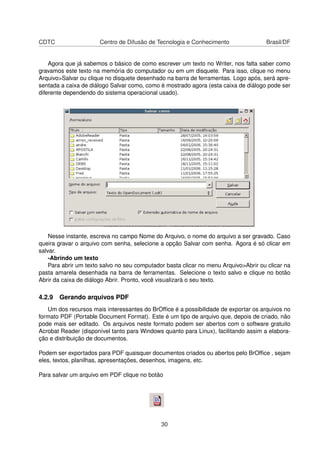 CDTC                   Centro de Difusão de Tecnologia e Conhecimento                Brasil/DF


    Agora que já sabemos o básico de como escrever um texto no Writer, nos falta saber como
gravamos este texto na memória do computador ou em um disquete. Para isso, clique no menu
Arquivo>Salvar ou clique no disquete desenhado na barra de ferramentas. Logo após, será apre-
sentada a caixa de diálogo Salvar como, como é mostrado agora (esta caixa de diálogo pode ser
diferente dependendo do sistema operacional usado).




    Nesse instante, escreva no campo Nome do Arquivo, o nome do arquivo a ser gravado. Caso
queira gravar o arquivo com senha, selecione a opção Salvar com senha. Agora é só clicar em
salvar.
    -Abrindo um texto
    Para abrir um texto salvo no seu computador basta clicar no menu Arquivo>Abrir ou clicar na
pasta amarela desenhada na barra de ferramentas. Selecione o texto salvo e clique no botão
Abrir da caixa de diálogo Abrir. Pronto, você visualizará o seu texto.

4.2.9 Gerando arquivos PDF
   Um dos recursos mais interessantes do BrOfﬁce é a possibilidade de exportar os arquivos no
formato PDF (Portable Document Format). Este é um tipo de arquivo que, depois de criado, não
pode mais ser editado. Os arquivos neste formato podem ser abertos com o software gratuito
Acrobat Reader (disponível tanto para Windows quanto para Linux), facilitando assim a elabora-
ção e distribuição de documentos.

Podem ser exportados para PDF quaisquer documentos criados ou abertos pelo BrOfﬁce , sejam
eles, textos, planilhas, apresentações, desenhos, imagens, etc.

Para salvar um arquivo em PDF clique no botão




                                              30
 
