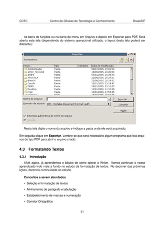 CDTC                  Centro de Difusão de Tecnologia e Conhecimento                Brasil/DF




    na barra de funções ou na barra de menu em Arquivo e depois em Exportar para PDF. Será
aberta esta tela (dependendo do sistema operacional utilizado, o layout desta tela poderá ser
diferente):




   Nesta tela digite o nome do arquivo e indique a pasta onde ele será arquivado.

Em seguida clique em Exportar. Lembre-se que será necessário algum programa que leia arqui-
vos do tipo PDF para abrir o arquivo criado.


4.3 Formatando Textos
4.3.1 Introdução
    AAté agora, já aprendemos o básico de como operar o Writer. Vamos continuar o nosso
aprendizado indo mais a fundo no estudo da formatação de textos. No decorrer das próximas
lições, daremos continuidade ao estudo.

   Conceitos a serem abordados

   • Seleção e formatação de textos

   • Alinhamento de parágrafo e tabulação

   • Estabelecimento de marcas e numeração

   • Corretor Ortográﬁco


                                              31
 